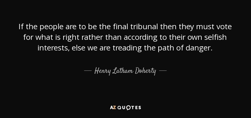 If the people are to be the final tribunal then they must vote for what is right rather than according to their own selfish interests, else we are treading the path of danger. - Henry Latham Doherty