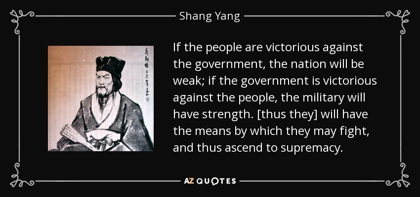 If the people are victorious against the government, the nation will be weak; if the government is victorious against the people, the military will have strength. [thus they] will have the means by which they may fight, and thus ascend to supremacy. - Shang Yang