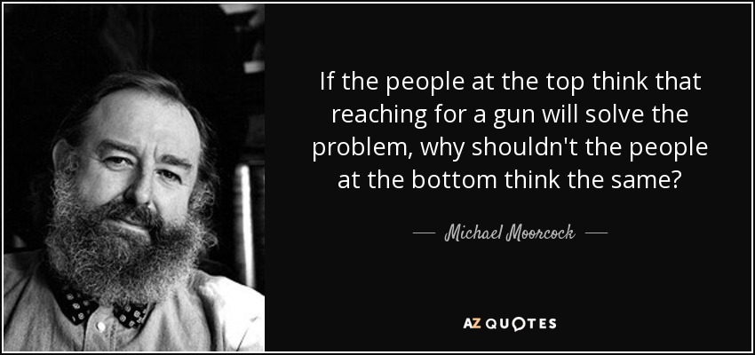 If the people at the top think that reaching for a gun will solve the problem, why shouldn't the people at the bottom think the same? - Michael Moorcock