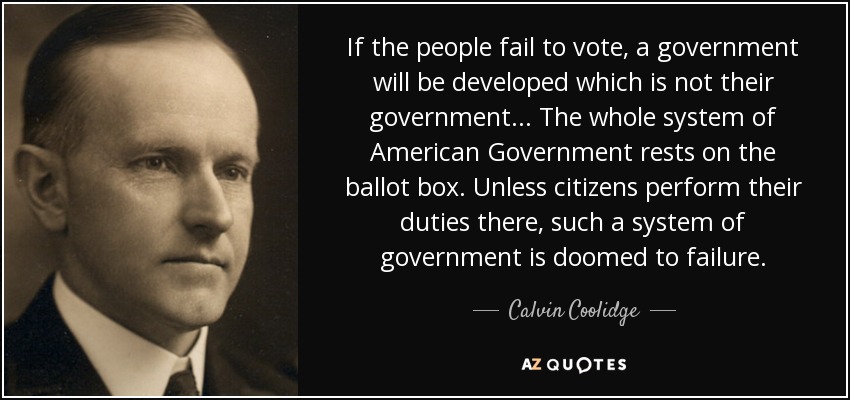 If the people fail to vote, a government will be developed which is not their government... The whole system of American Government rests on the ballot box. Unless citizens perform their duties there, such a system of government is doomed to failure. - Calvin Coolidge