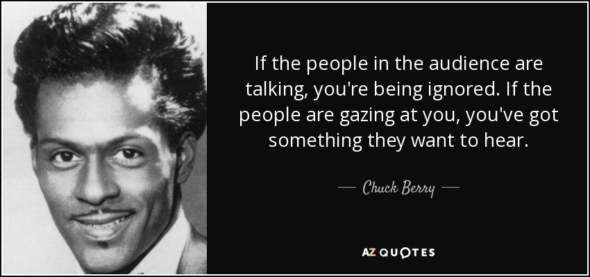 If the people in the audience are talking, you're being ignored. If the people are gazing at you, you've got something they want to hear. - Chuck Berry