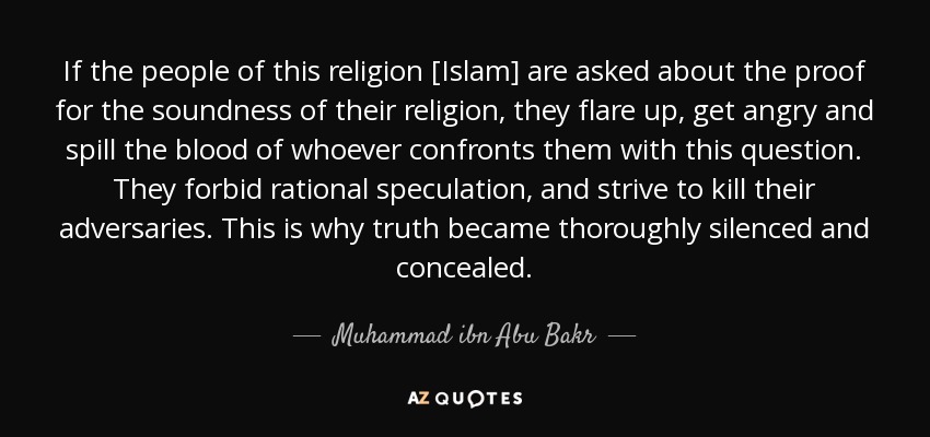 If the people of this religion [Islam] are asked about the proof for the soundness of their religion, they flare up, get angry and spill the blood of whoever confronts them with this question. They forbid rational speculation, and strive to kill their adversaries. This is why truth became thoroughly silenced and concealed. - Muhammad ibn Abu Bakr