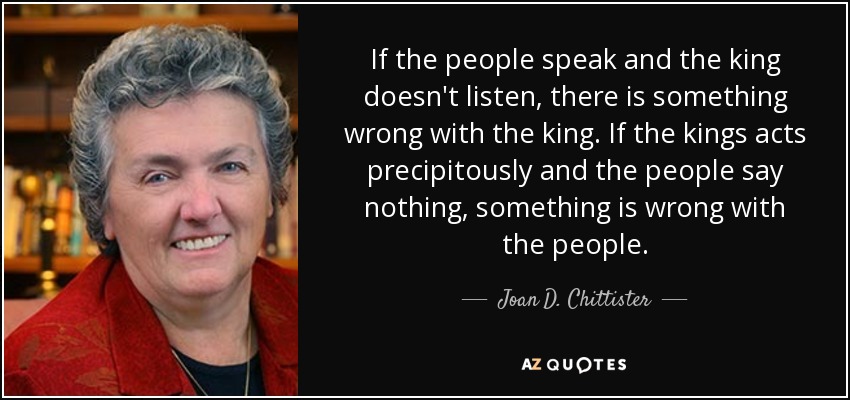 If the people speak and the king doesn't listen, there is something wrong with the king. If the kings acts precipitously and the people say nothing, something is wrong with the people. - Joan D. Chittister