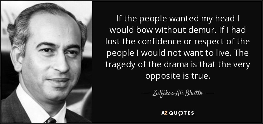 If the people wanted my head I would bow without demur. If I had lost the confidence or respect of the people I would not want to live. The tragedy of the drama is that the very opposite is true. - Zulfikar Ali Bhutto