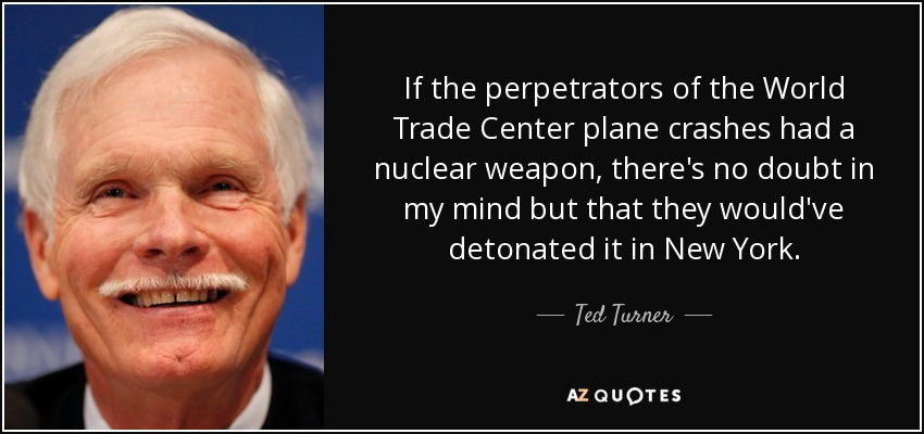 If the perpetrators of the World Trade Center plane crashes had a nuclear weapon, there's no doubt in my mind but that they would've detonated it in New York. - Ted Turner