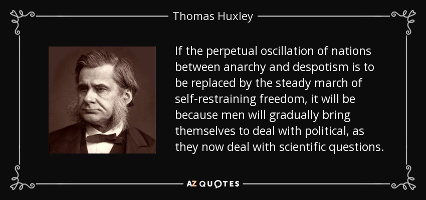 If the perpetual oscillation of nations between anarchy and despotism is to be replaced by the steady march of self-restraining freedom, it will be because men will gradually bring themselves to deal with political, as they now deal with scientific questions. - Thomas Huxley