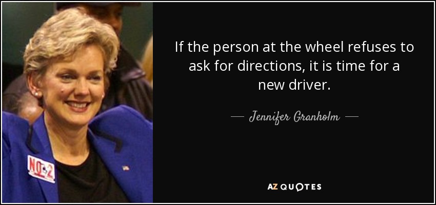 If the person at the wheel refuses to ask for directions, it is time for a new driver. - Jennifer Granholm