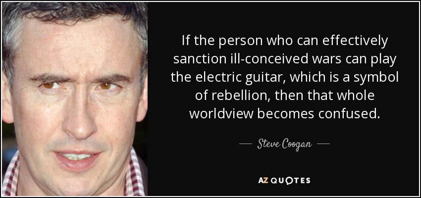 If the person who can effectively sanction ill-conceived wars can play the electric guitar, which is a symbol of rebellion, then that whole worldview becomes confused. - Steve Coogan