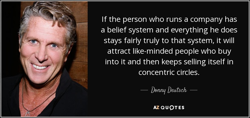 If the person who runs a company has a belief system and everything he does stays fairly truly to that system, it will attract like-minded people who buy into it and then keeps selling itself in concentric circles. - Donny Deutsch