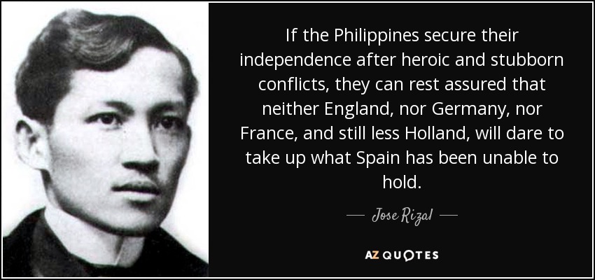 If the Philippines secure their independence after heroic and stubborn conflicts, they can rest assured that neither England, nor Germany, nor France, and still less Holland, will dare to take up what Spain has been unable to hold. - Jose Rizal