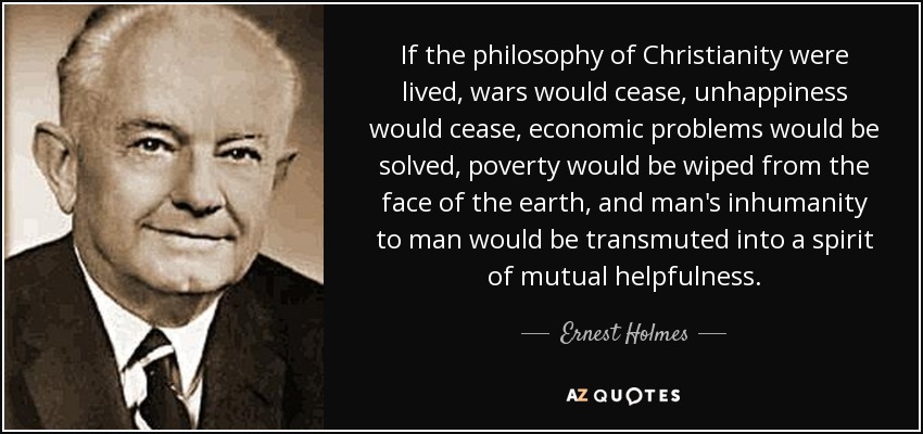 If the philosophy of Christianity were lived, wars would cease, unhappiness would cease, economic problems would be solved, poverty would be wiped from the face of the earth, and man's inhumanity to man would be transmuted into a spirit of mutual helpfulness. - Ernest Holmes