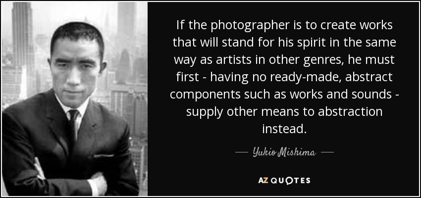 If the photographer is to create works that will stand for his spirit in the same way as artists in other genres, he must first - having no ready-made, abstract components such as works and sounds - supply other means to abstraction instead. - Yukio Mishima