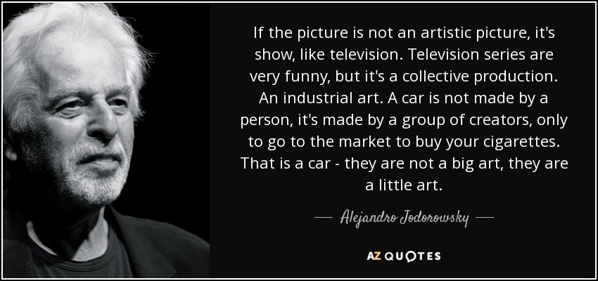 If the picture is not an artistic picture, it's show, like television. Television series are very funny, but it's a collective production. An industrial art. A car is not made by a person, it's made by a group of creators, only to go to the market to buy your cigarettes. That is a car - they are not a big art, they are a little art. - Alejandro Jodorowsky