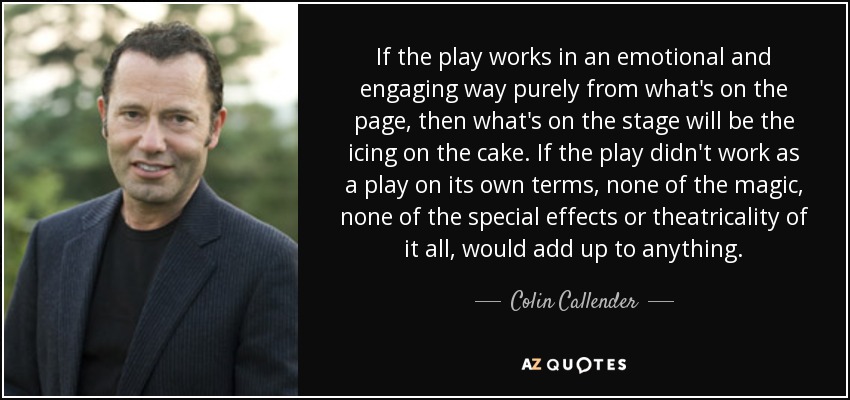 If the play works in an emotional and engaging way purely from what's on the page, then what's on the stage will be the icing on the cake. If the play didn't work as a play on its own terms, none of the magic, none of the special effects or theatricality of it all, would add up to anything. - Colin Callender