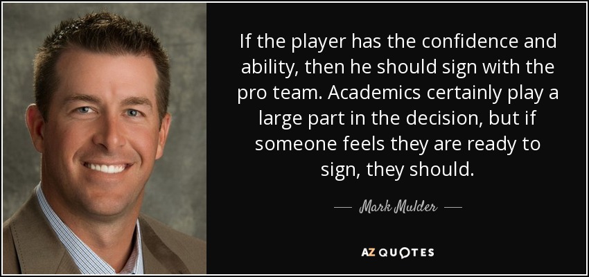 If the player has the confidence and ability, then he should sign with the pro team. Academics certainly play a large part in the decision, but if someone feels they are ready to sign, they should. - Mark Mulder