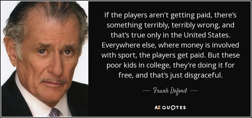 If the players aren't getting paid, there's something terribly, terribly wrong, and that's true only in the United States. Everywhere else, where money is involved with sport, the players get paid. But these poor kids in college, they're doing it for free, and that's just disgraceful. - Frank Deford