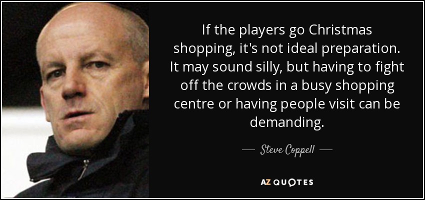 If the players go Christmas shopping, it's not ideal preparation. It may sound silly, but having to fight off the crowds in a busy shopping centre or having people visit can be demanding. - Steve Coppell
