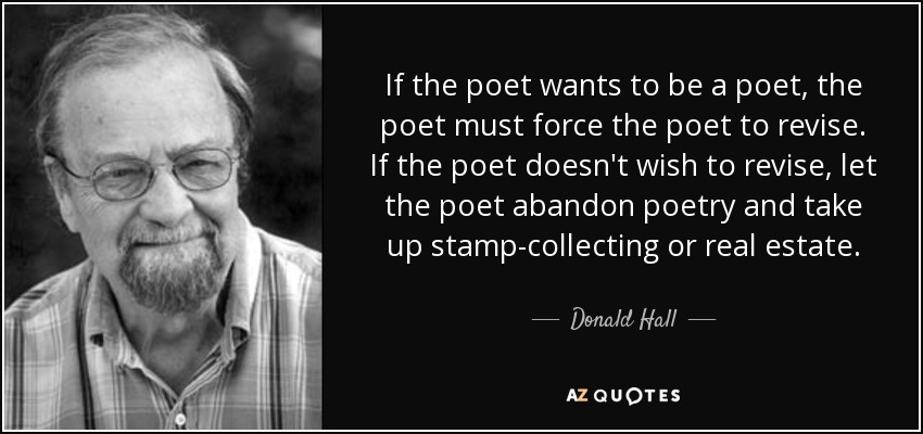 If the poet wants to be a poet, the poet must force the poet to revise. If the poet doesn't wish to revise, let the poet abandon poetry and take up stamp-collecting or real estate. - Donald Hall