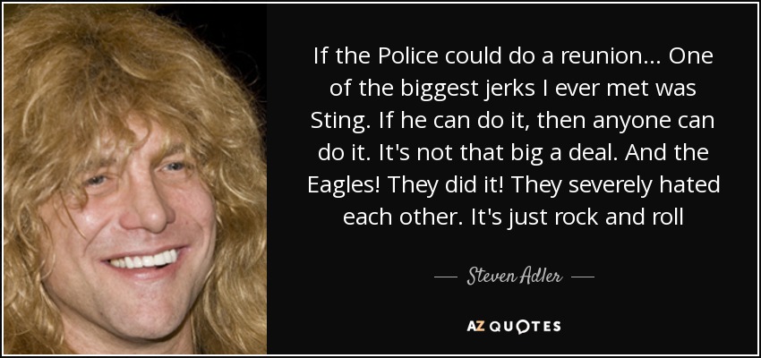 If the Police could do a reunion... One of the biggest jerks I ever met was Sting. If he can do it, then anyone can do it. It's not that big a deal. And the Eagles! They did it! They severely hated each other. It's just rock and roll - Steven Adler