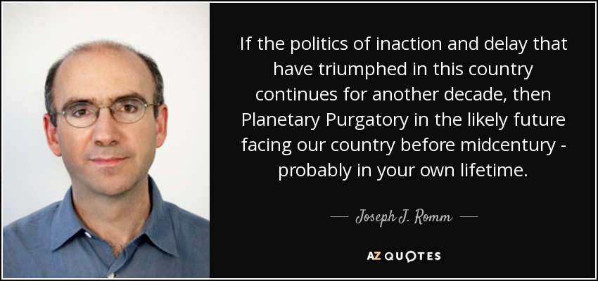 If the politics of inaction and delay that have triumphed in this country continues for another decade, then Planetary Purgatory in the likely future facing our country before midcentury - probably in your own lifetime. - Joseph J. Romm