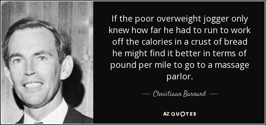 If the poor overweight jogger only knew how far he had to run to work off the calories in a crust of bread he might find it better in terms of pound per mile to go to a massage parlor. - Christiaan Barnard