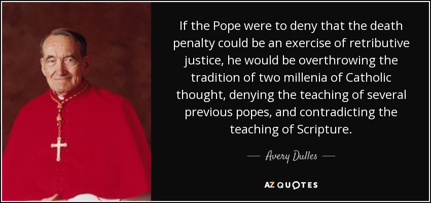 If the Pope were to deny that the death penalty could be an exercise of retributive justice, he would be overthrowing the tradition of two millenia of Catholic thought, denying the teaching of several previous popes, and contradicting the teaching of Scripture. - Avery Dulles