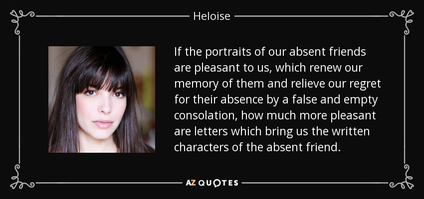If the portraits of our absent friends are pleasant to us, which renew our memory of them and relieve our regret for their absence by a false and empty consolation, how much more pleasant are letters which bring us the written characters of the absent friend. - Heloise