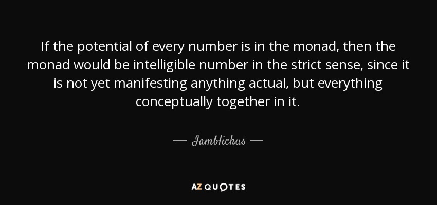 If the potential of every number is in the monad, then the monad would be intelligible number in the strict sense, since it is not yet manifesting anything actual, but everything conceptually together in it. - Iamblichus