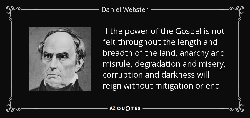If the power of the Gospel is not felt throughout the length and breadth of the land, anarchy and misrule, degradation and misery, corruption and darkness will reign without mitigation or end. - Daniel Webster