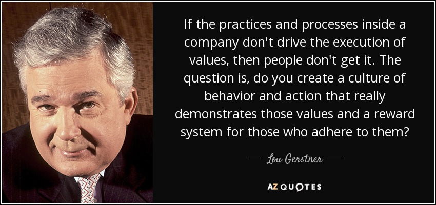 If the practices and processes inside a company don't drive the execution of values, then people don't get it. The question is, do you create a culture of behavior and action that really demonstrates those values and a reward system for those who adhere to them? - Lou Gerstner