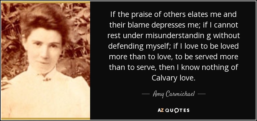 If the praise of others elates me and their blame depresses me; if I cannot rest under misunderstandin g without defending myself; if I love to be loved more than to love, to be served more than to serve, then I know nothing of Calvary love. - Amy Carmichael