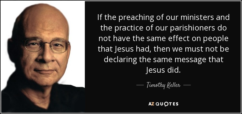 If the preaching of our ministers and the practice of our parishioners do not have the same effect on people that Jesus had, then we must not be declaring the same message that Jesus did. - Timothy Keller