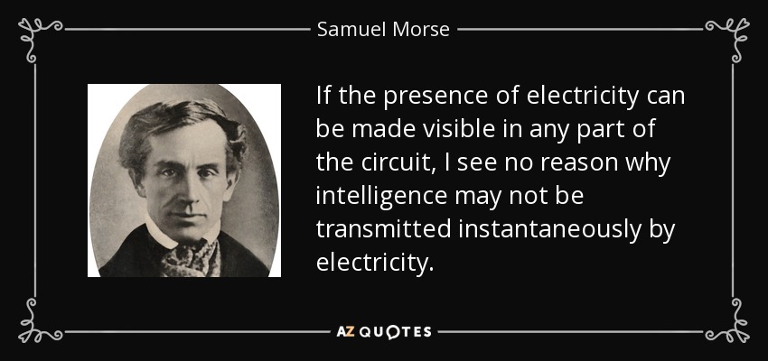 If the presence of electricity can be made visible in any part of the circuit, I see no reason why intelligence may not be transmitted instantaneously by electricity. - Samuel Morse