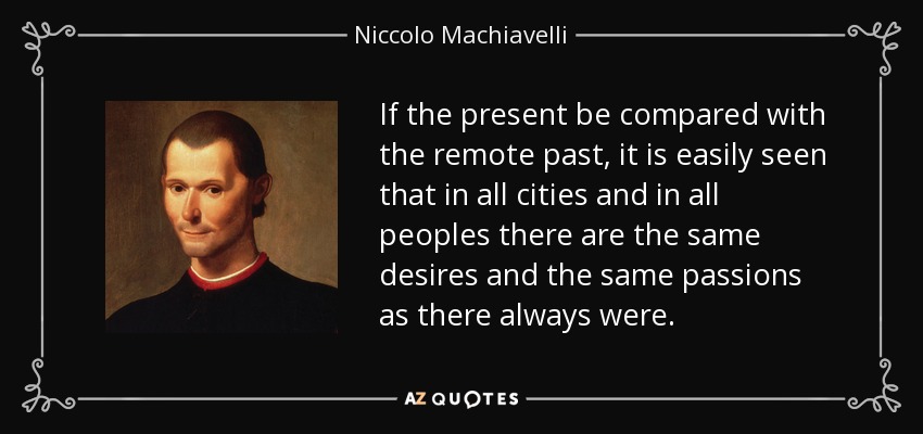 If the present be compared with the remote past, it is easily seen that in all cities and in all peoples there are the same desires and the same passions as there always were. - Niccolo Machiavelli
