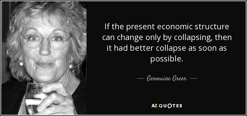 If the present economic structure can change only by collapsing, then it had better collapse as soon as possible. - Germaine Greer