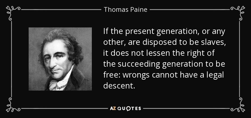 If the present generation, or any other, are disposed to be slaves, it does not lessen the right of the succeeding generation to be free: wrongs cannot have a legal descent. - Thomas Paine