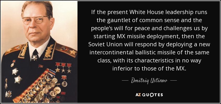 If the present White House leadership runs the gauntlet of common sense and the people's will for peace and challenges us by starting MX missile deployment, then the Soviet Union will respond by deploying a new intercontinental ballistic missile of the same class, with its characteristics in no way inferior to those of the MX. - Dmitriy Ustinov