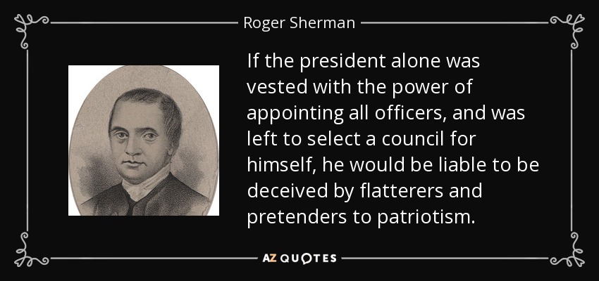 If the president alone was vested with the power of appointing all officers, and was left to select a council for himself, he would be liable to be deceived by flatterers and pretenders to patriotism. - Roger Sherman