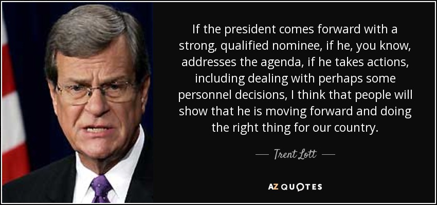 If the president comes forward with a strong, qualified nominee, if he, you know, addresses the agenda, if he takes actions, including dealing with perhaps some personnel decisions, I think that people will show that he is moving forward and doing the right thing for our country. - Trent Lott