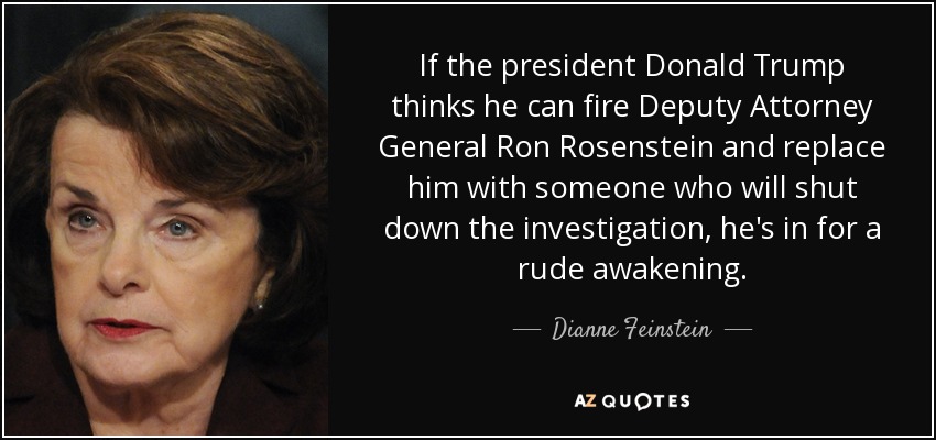 If the president Donald Trump thinks he can fire Deputy Attorney General Ron Rosenstein and replace him with someone who will shut down the investigation, he's in for a rude awakening. - Dianne Feinstein