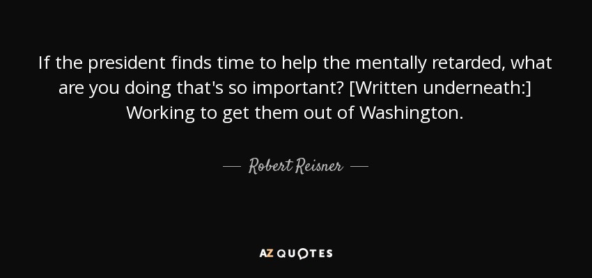 If the president finds time to help the mentally retarded, what are you doing that's so important? [Written underneath:] Working to get them out of Washington. - Robert Reisner