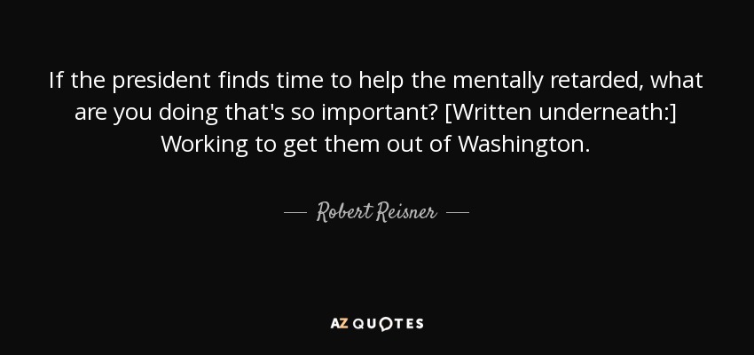 If the president finds time to help the mentally retarded, what are you doing that's so important? [Written underneath:] Working to get them out of Washington. - Robert Reisner