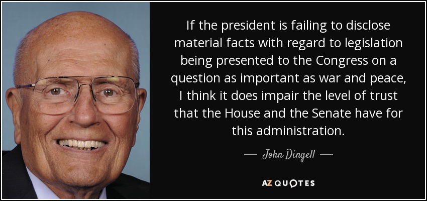 If the president is failing to disclose material facts with regard to legislation being presented to the Congress on a question as important as war and peace, I think it does impair the level of trust that the House and the Senate have for this administration. - John Dingell