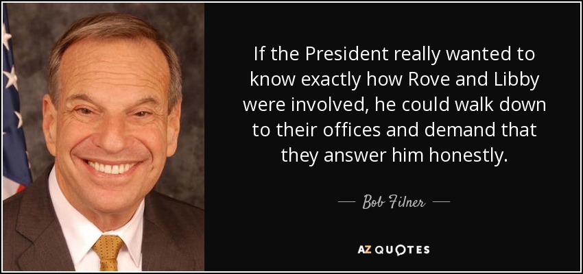 If the President really wanted to know exactly how Rove and Libby were involved, he could walk down to their offices and demand that they answer him honestly. - Bob Filner