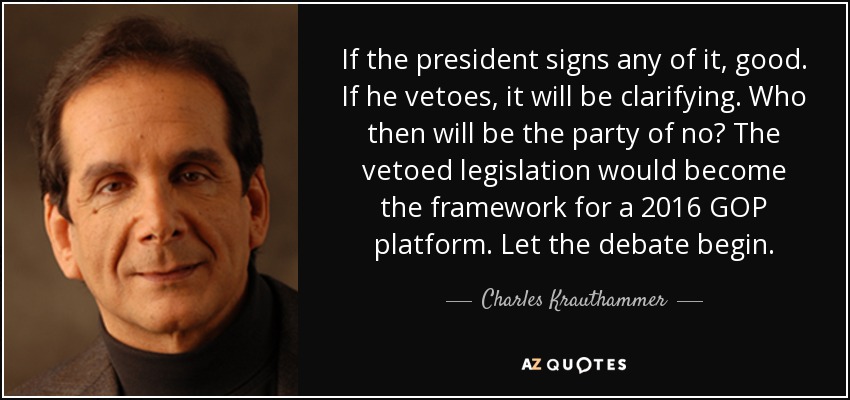 If the president signs any of it, good. If he vetoes, it will be clarifying. Who then will be the party of no? The vetoed legislation would become the framework for a 2016 GOP platform. Let the debate begin. - Charles Krauthammer
