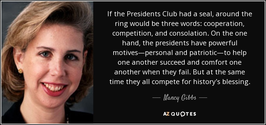 If the Presidents Club had a seal, around the ring would be three words: cooperation, competition, and consolation. On the one hand, the presidents have powerful motives—personal and patriotic—to help one another succeed and comfort one another when they fail. But at the same time they all compete for history’s blessing. - Nancy Gibbs