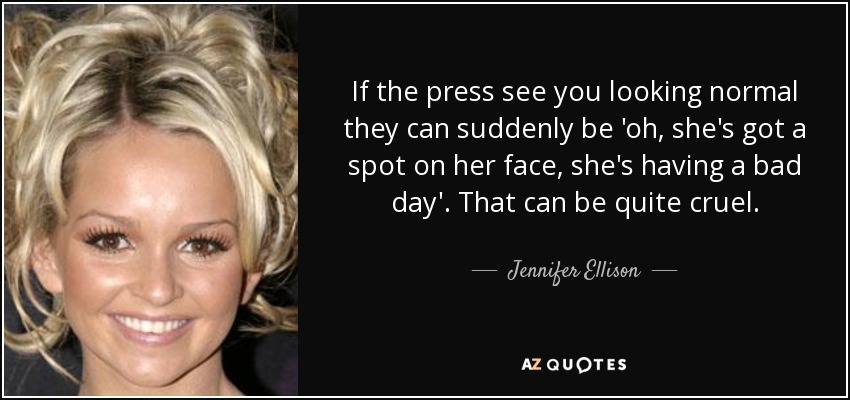 If the press see you looking normal they can suddenly be 'oh, she's got a spot on her face, she's having a bad day'. That can be quite cruel. - Jennifer Ellison