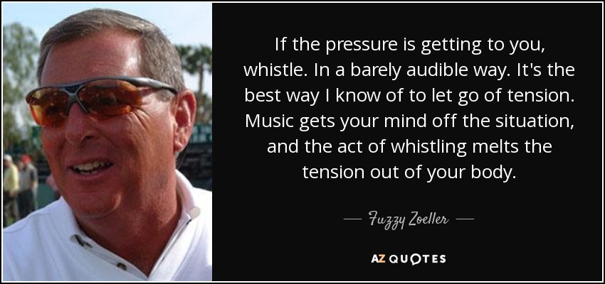 If the pressure is getting to you, whistle. In a barely audible way. It's the best way I know of to let go of tension. Music gets your mind off the situation, and the act of whistling melts the tension out of your body. - Fuzzy Zoeller