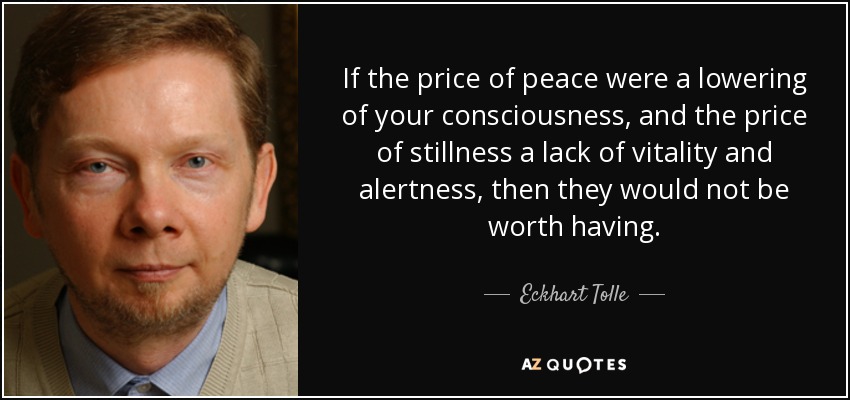 If the price of peace were a lowering of your consciousness, and the price of stillness a lack of vitality and alertness, then they would not be worth having. - Eckhart Tolle