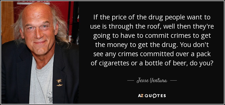 If the price of the drug people want to use is through the roof, well then they're going to have to commit crimes to get the money to get the drug. You don't see any crimes committed over a pack of cigarettes or a bottle of beer, do you? - Jesse Ventura
